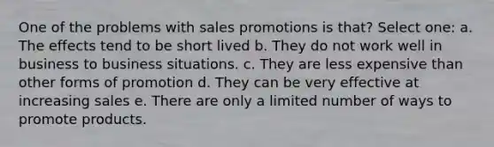 One of the problems with sales promotions is that? Select one: a. The effects tend to be short lived b. They do not work well in business to business situations. c. They are less expensive than other forms of promotion d. They can be very effective at increasing sales e. There are only a limited number of ways to promote products.