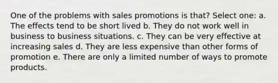 One of the problems with sales promotions is that? Select one: a. The effects tend to be short lived b. They do not work well in business to business situations. c. They can be very effective at increasing sales d. They are less expensive than other forms of promotion e. There are only a limited number of ways to promote products.