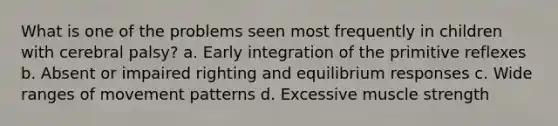 What is one of the problems seen most frequently in children with cerebral palsy? a. Early integration of the primitive reflexes b. Absent or impaired righting and equilibrium responses c. Wide ranges of movement patterns d. Excessive muscle strength