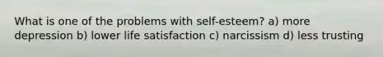 What is one of the problems with self-esteem? a) more depression b) lower life satisfaction c) narcissism d) less trusting