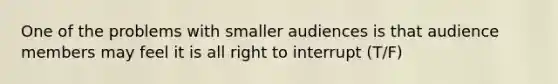 One of the problems with smaller audiences is that audience members may feel it is all right to interrupt (T/F)