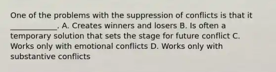 One of the problems with the suppression of conflicts is that it ____________. A. Creates winners and losers B. Is often a temporary solution that sets the stage for future conflict C. Works only with emotional conflicts D. Works only with substantive conflicts