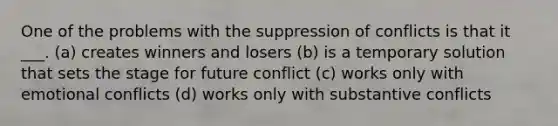 One of the problems with the suppression of conflicts is that it ___. (a) creates winners and losers (b) is a temporary solution that sets the stage for future conflict (c) works only with emotional conflicts (d) works only with substantive conflicts