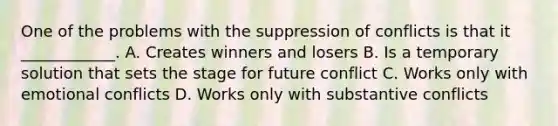 One of the problems with the suppression of conflicts is that it ____________. A. Creates winners and losers B. Is a temporary solution that sets the stage for future conflict C. Works only with emotional conflicts D. Works only with substantive conflicts