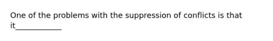 One of the problems with the suppression of conflicts is that it____________