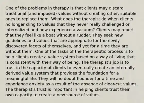 One of the problems in therapy is that clients may discard traditional (and imposed) values without creating other, suitable ones to replace them. What does the therapist do when clients no longer cling to values that they never really challenged or internalized and now experience a vacuum? Clients may report that they feel like a boat without a rudder. They seek new guidelines and values that are appropriate for the newly discovered facets of themselves, and yet for a time they are without them. One of the tasks of the therapeutic process is to help clients create a value system based on a way of living that is consistent with their way of being. The therapist's job is to trust in the capacity of clients to eventually create an internally derived value system that provides the foundation for a meaningful life. They will no doubt flounder for a time and experience anxiety as a result of the absence of clear-cut values. The therapist's trust is important in helping clients trust their own capacity to create a new source of values.