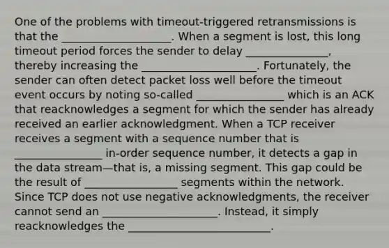 One of the problems with timeout-triggered retransmissions is that the ____________________. When a segment is lost, this long timeout period forces the sender to delay _______________, thereby increasing the _____________________. Fortunately, the sender can often detect packet loss well before the timeout event occurs by noting so-called ________________ which is an ACK that reacknowledges a segment for which the sender has already received an earlier acknowledgment. When a TCP receiver receives a segment with a sequence number that is ________________ in-order sequence number, it detects a gap in the data stream—that is, a missing segment. This gap could be the result of _________________ segments within the network. Since TCP does not use negative acknowledgments, the receiver cannot send an _____________________. Instead, it simply reacknowledges the __________________________.