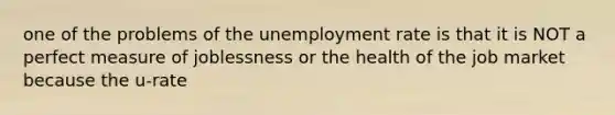 one of the problems of the unemployment rate is that it is NOT a perfect measure of joblessness or the health of the job market because the u-rate