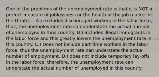 One of the problems of the unemployment rate is that it is NOT a perfect measure of joblessness or the health of the job market bc the U-rate.... A.) excludes discouraged workers in the labor force, thus, the unemployment rate can understate the actual number of unemployed in thus country. B.) includes illegal immigrants in the labor force and this greatly lowers the unemployment rate in this country. C.) Does not include part time workers in the labor force, thus the unemployment rate can understate the actual number of employment. D.) does not include temporary lay-offs in the labor force, therefore, the unemployment rate can understate the actual number of unemployed in this country.