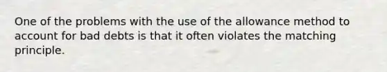 One of the problems with the use of the allowance method to account for bad debts is that it often violates the matching principle.