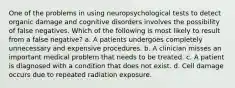 One of the problems in using neuropsychological tests to detect organic damage and cognitive disorders involves the possibility of false negatives. Which of the following is most likely to result from a false negative? a. A patients undergoes completely unnecessary and expensive procedures. b. A clinician misses an important medical problem that needs to be treated. c. A patient is diagnosed with a condition that does not exist. d. Cell damage occurs due to repeated radiation exposure.