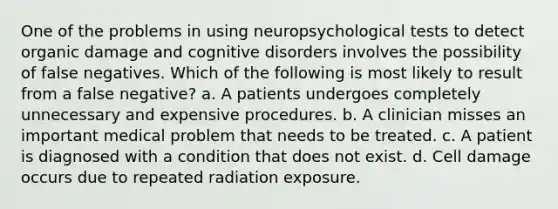 One of the problems in using neuropsychological tests to detect organic damage and cognitive disorders involves the possibility of false negatives. Which of the following is most likely to result from a false negative? a. A patients undergoes completely unnecessary and expensive procedures. b. A clinician misses an important medical problem that needs to be treated. c. A patient is diagnosed with a condition that does not exist. d. Cell damage occurs due to repeated radiation exposure.