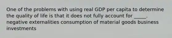 One of the problems with using real GDP per capita to determine the quality of life is that it does not fully account for _____. negative externalities consumption of material goods business investments