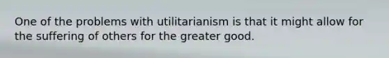 One of the problems with utilitarianism is that it might allow for the suffering of others for the greater good.