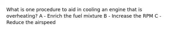 What is one procedure to aid in cooling an engine that is overheating? A - Enrich the fuel mixture B - Increase the RPM C - Reduce the airspeed