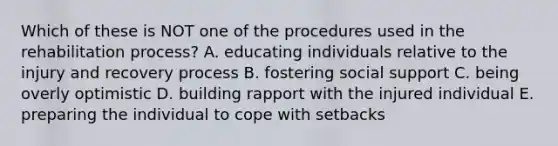 Which of these is NOT one of the procedures used in the rehabilitation process? A. educating individuals relative to the injury and recovery process B. fostering social support C. being overly optimistic D. building rapport with the injured individual E. preparing the individual to cope with setbacks