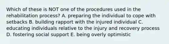 Which of these is NOT one of the procedures used in the rehabilitation process? A. preparing the individual to cope with setbacks B. building rapport with the injured individual C. educating individuals relative to the injury and recovery process D. fostering social support E. being overly optimistic