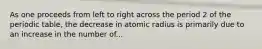 As one proceeds from left to right across the period 2 of the periodic table, the decrease in atomic radius is primarily due to an increase in the number of...