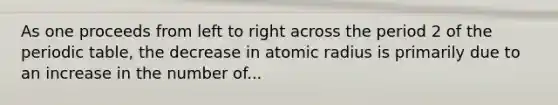 As one proceeds from left to right across the period 2 of <a href='https://www.questionai.com/knowledge/kIrBULvFQz-the-periodic-table' class='anchor-knowledge'>the periodic table</a>, the decrease in atomic radius is primarily due to an increase in the number of...