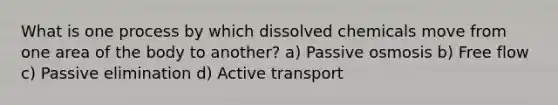 What is one process by which dissolved chemicals move from one area of the body to another? a) Passive osmosis b) Free flow c) Passive elimination d) Active transport