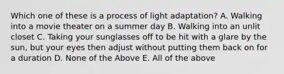 Which one of these is a process of light adaptation? A. Walking into a movie theater on a summer day B. Walking into an unlit closet C. Taking your sunglasses off to be hit with a glare by the sun, but your eyes then adjust without putting them back on for a duration D. None of the Above E. All of the above