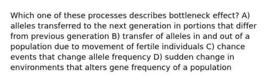 Which one of these processes describes bottleneck effect? A) alleles transferred to the next generation in portions that differ from previous generation B) transfer of alleles in and out of a population due to movement of fertile individuals C) chance events that change allele frequency D) sudden change in environments that alters gene frequency of a population