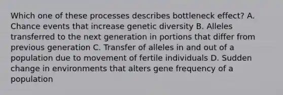 Which one of these processes describes bottleneck effect? A. Chance events that increase genetic diversity B. Alleles transferred to the next generation in portions that differ from previous generation C. Transfer of alleles in and out of a population due to movement of fertile individuals D. Sudden change in environments that alters gene frequency of a population