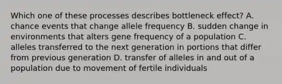 Which one of these processes describes bottleneck effect? A. chance events that change allele frequency B. sudden change in environments that alters gene frequency of a population C. alleles transferred to the next generation in portions that differ from previous generation D. transfer of alleles in and out of a population due to movement of fertile individuals