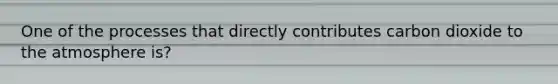 One of the processes that directly contributes carbon dioxide to the atmosphere is?