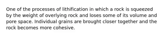 One of the processes of lithification in which a rock is squeezed by the weight of overlying rock and loses some of its volume and pore space. Individual grains are brought closer together and the rock becomes more cohesive.