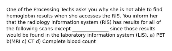 One of the Processing Techs asks you why she is not able to find hemoglobin results when she accesses the RIS. You inform her that the radiology information system (RIS) has results for all of the following scans except _______________ since those results would be found in the laboratory information system (LIS). a) PET b)MRI c) CT d) Complete blood count