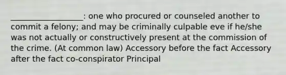 __________________: one who procured or counseled another to commit a felony; and may be criminally culpable eve if he/she was not actually or constructively present at the commission of the crime. (At common law) Accessory before the fact Accessory after the fact co-conspirator Principal