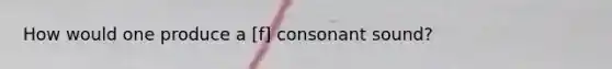 How would one produce a [f] consonant sound?