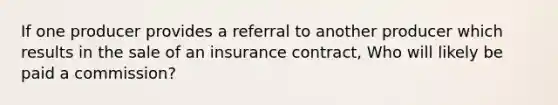 If one producer provides a referral to another producer which results in the sale of an insurance contract, Who will likely be paid a commission?