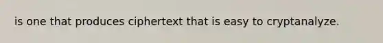 is one that produces ciphertext that is easy to cryptanalyze.