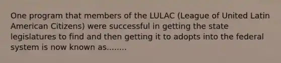 One program that members of the LULAC (League of United Latin American Citizens) were successful in getting the state legislatures to find and then getting it to adopts into the federal system is now known as........