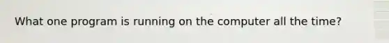 What one program is running on the computer all the time?