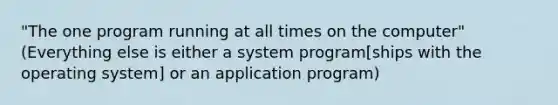 "The one program running at all times on the computer" (Everything else is either a system program[ships with the operating system] or an application program)