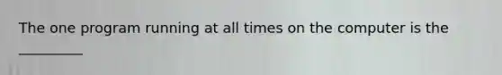 The one program running at all times on the computer is the _________