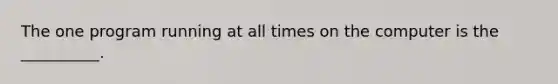 The one program running at all times on the computer is the __________.