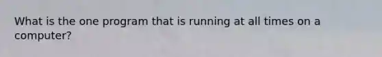 What is the one program that is running at all times on a computer?