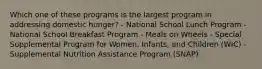 Which one of these programs is the largest program in addressing domestic hunger? - National School Lunch Program - National School Breakfast Program - Meals on Wheels - Special Supplemental Program for Women, Infants, and Children (WIC) - Supplemental Nutrition Assistance Program (SNAP)