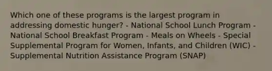 Which one of these programs is the largest program in addressing domestic hunger? - National School Lunch Program - National School Breakfast Program - Meals on Wheels - Special Supplemental Program for Women, Infants, and Children (WIC) - Supplemental Nutrition Assistance Program (SNAP)