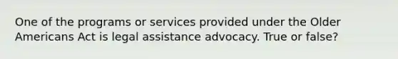 One of the programs or services provided under the Older Americans Act is legal assistance advocacy. True or false?