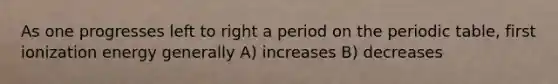 As one progresses left to right a period on <a href='https://www.questionai.com/knowledge/kIrBULvFQz-the-periodic-table' class='anchor-knowledge'>the periodic table</a>, first ionization energy generally A) increases B) decreases