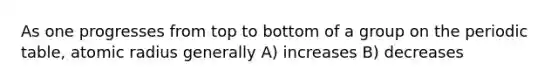 As one progresses from top to bottom of a group on the periodic table, atomic radius generally A) increases B) decreases