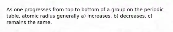 As one progresses from top to bottom of a group on the periodic table, atomic radius generally a) increases. b) decreases. c) remains the same.