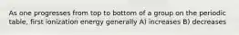 As one progresses from top to bottom of a group on the periodic table, first ionization energy generally A) increases B) decreases
