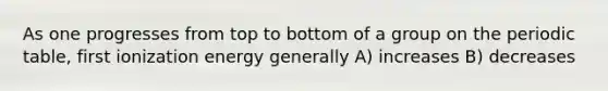 As one progresses from top to bottom of a group on the periodic table, first ionization energy generally A) increases B) decreases