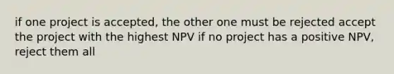 if one project is accepted, the other one must be rejected accept the project with the highest NPV if no project has a positive NPV, reject them all